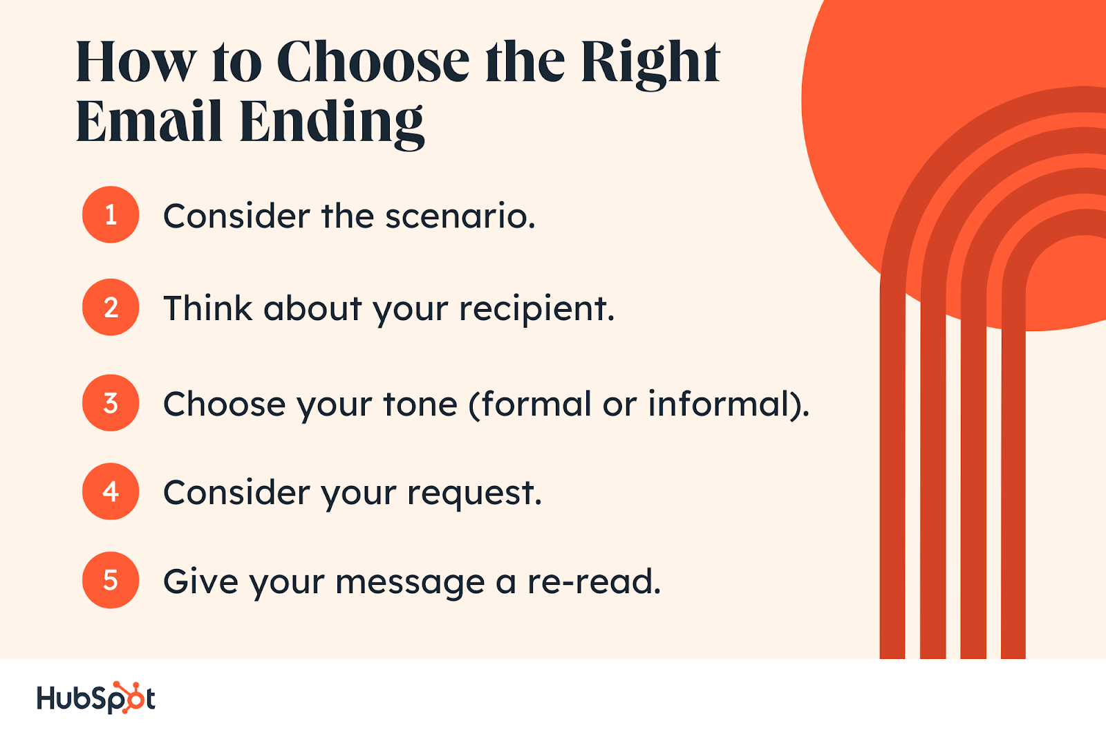 How to Choose the Right Email Ending. Consider the scenario. Think about your recipient. Choose your tone (formal or informal). Consider your request. Give your message a re-read.